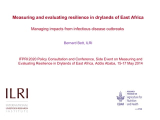Measuring and evaluating resilience in drylands of East Africa
Managing impacts from infectious disease outbreaks
Bernard Bett, ILRI
IFPRI 2020 Policy Consultation and Conference, Side Event on Measuring and
Evaluating Resilience in Drylands of East Africa, Addis Ababa, 15-17 May 2014
 
