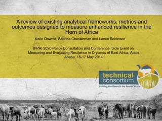 IFPRI 2020 Policy Consultation and Conference, Side Event on
Measuring and Evaluating Resilience in Drylands of East Africa, Addis
Ababa, 15-17 May 2014
A review of existing analytical frameworks, metrics and
outcomes designed to measure enhanced resilience in the
Horn of Africa
Katie Downie, Sabrina Chesterman and Lance Robinson
 
