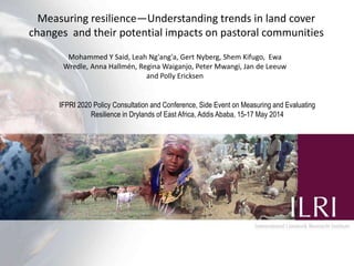 Mohammed Y Said, Leah Ng'ang'a, Gert Nyberg, Shem Kifugo, Ewa
Wredle, Anna Hallmén, Regina Waiganjo, Peter Mwangi, Jan de Leeuw
and Polly Ericksen
Measuring resilience—Understanding trends in land cover
changes and their potential impacts on pastoral communities
IFPRI 2020 Policy Consultation and Conference, Side Event on Measuring and Evaluating
Resilience in Drylands of East Africa, Addis Ababa, 15-17 May 2014
 
