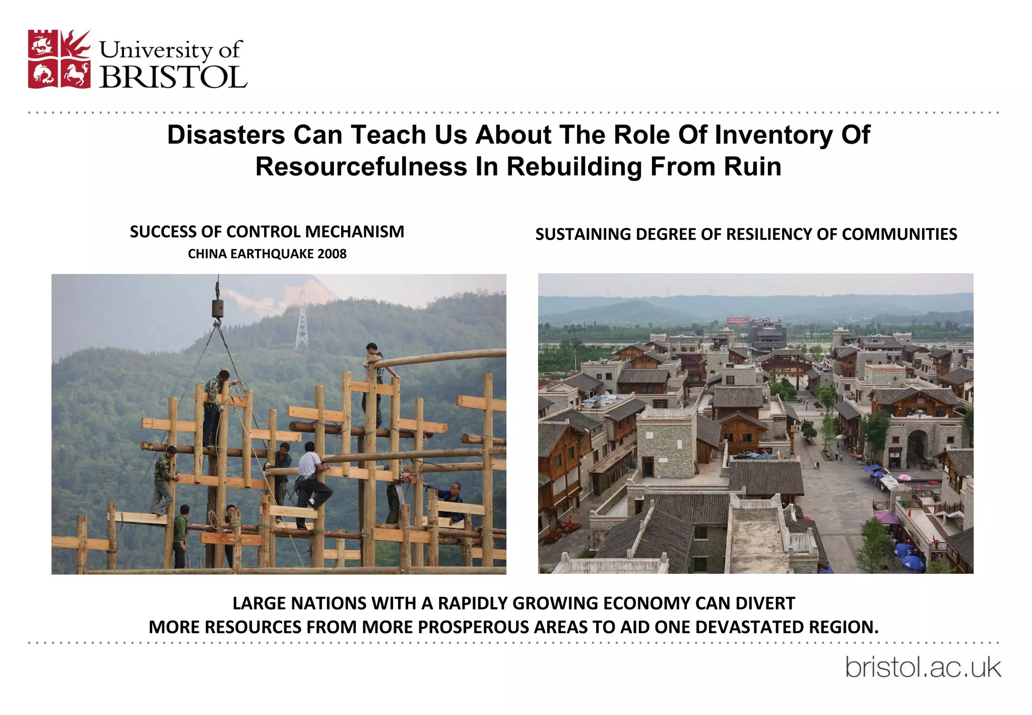 Disasters Can Teach Us About The Role Of Inventory Of
Resourcefulness In Rebuilding From Ruin
SUCCESS OF CONTROL MECHANISM
CHINA EARTHQUAKE 2008
SUSTAINING DEGREE OF RESILIENCY OF COMMUNITIES
LARGE NATIONS WITH A RAPIDLY GROWING ECONOMY CAN DIVERT
MORE RESOURCES FROM MORE PROSPEROUS AREAS TO AID ONE DEVASTATED REGION.
 