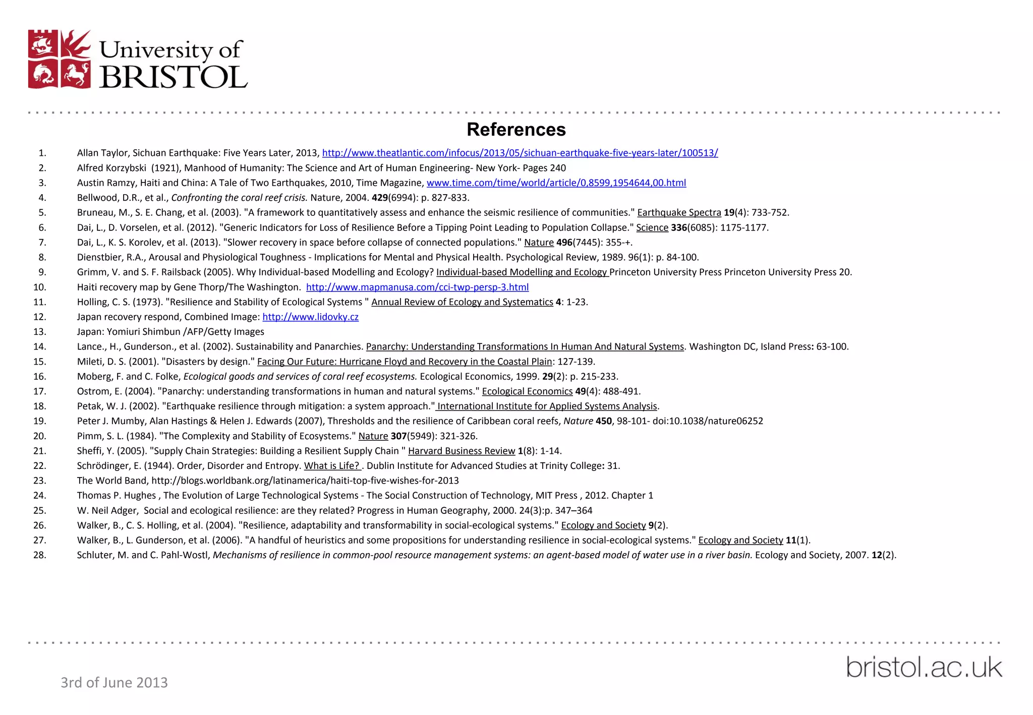 References
1. Allan Taylor, Sichuan Earthquake: Five Years Later, 2013, http://www.theatlantic.com/infocus/2013/05/sichuan-earthquake-five-years-later/100513/
2. Alfred Korzybski (1921), Manhood of Humanity: The Science and Art of Human Engineering- New York- Pages 240
3. Austin Ramzy, Haiti and China: A Tale of Two Earthquakes, 2010, Time Magazine, www.time.com/time/world/article/0,8599,1954644,00.html
4. Bellwood, D.R., et al., Confronting the coral reef crisis. Nature, 2004. 429(6994): p. 827-833.
5. Bruneau, M., S. E. Chang, et al. (2003). "A framework to quantitatively assess and enhance the seismic resilience of communities." Earthquake Spectra 19(4): 733-752.
6. Dai, L., D. Vorselen, et al. (2012). "Generic Indicators for Loss of Resilience Before a Tipping Point Leading to Population Collapse." Science 336(6085): 1175-1177.
7. Dai, L., K. S. Korolev, et al. (2013). "Slower recovery in space before collapse of connected populations." Nature 496(7445): 355-+.
8. Dienstbier, R.A., Arousal and Physiological Toughness - Implications for Mental and Physical Health. Psychological Review, 1989. 96(1): p. 84-100.
9. Grimm, V. and S. F. Railsback (2005). Why Individual-based Modelling and Ecology? Individual-based Modelling and Ecology Princeton University Press Princeton University Press 20.
10. Haiti recovery map by Gene Thorp/The Washington. http://www.mapmanusa.com/cci-twp-persp-3.html
11. Holling, C. S. (1973). "Resilience and Stability of Ecological Systems " Annual Review of Ecology and Systematics 4: 1-23.
12. Japan recovery respond, Combined Image: http://www.lidovky.cz
13. Japan: Yomiuri Shimbun /AFP/Getty Images
14. Lance., H., Gunderson., et al. (2002). Sustainability and Panarchies. Panarchy: Understanding Transformations In Human And Natural Systems. Washington DC, Island Press: 63-100.
15. Mileti, D. S. (2001). "Disasters by design." Facing Our Future: Hurricane Floyd and Recovery in the Coastal Plain: 127-139.
16. Moberg, F. and C. Folke, Ecological goods and services of coral reef ecosystems. Ecological Economics, 1999. 29(2): p. 215-233.
17. Ostrom, E. (2004). "Panarchy: understanding transformations in human and natural systems." Ecological Economics 49(4): 488-491.
18. Petak, W. J. (2002). "Earthquake resilience through mitigation: a system approach." International Institute for Applied Systems Analysis.
19. Peter J. Mumby, Alan Hastings & Helen J. Edwards (2007), Thresholds and the resilience of Caribbean coral reefs, Nature 450, 98-101- doi:10.1038/nature06252
20. Pimm, S. L. (1984). "The Complexity and Stability of Ecosystems." Nature 307(5949): 321-326.
21. Sheffi, Y. (2005). "Supply Chain Strategies: Building a Resilient Supply Chain " Harvard Business Review 1(8): 1-14.
22. Schrödinger, E. (1944). Order, Disorder and Entropy. What is Life? . Dublin Institute for Advanced Studies at Trinity College: 31.
23. The World Band, http://blogs.worldbank.org/latinamerica/haiti-top-five-wishes-for-2013
24. Thomas P. Hughes , The Evolution of Large Technological Systems - The Social Construction of Technology, MIT Press , 2012. Chapter 1
25. W. Neil Adger, Social and ecological resilience: are they related? Progress in Human Geography, 2000. 24(3):p. 347–364
26. Walker, B., C. S. Holling, et al. (2004). "Resilience, adaptability and transformability in social-ecological systems." Ecology and Society 9(2).
27. Walker, B., L. Gunderson, et al. (2006). "A handful of heuristics and some propositions for understanding resilience in social-ecological systems." Ecology and Society 11(1).
28. Schluter, M. and C. Pahl-Wostl, Mechanisms of resilience in common-pool resource management systems: an agent-based model of water use in a river basin. Ecology and Society, 2007. 12(2).
3rd of June 2013
 