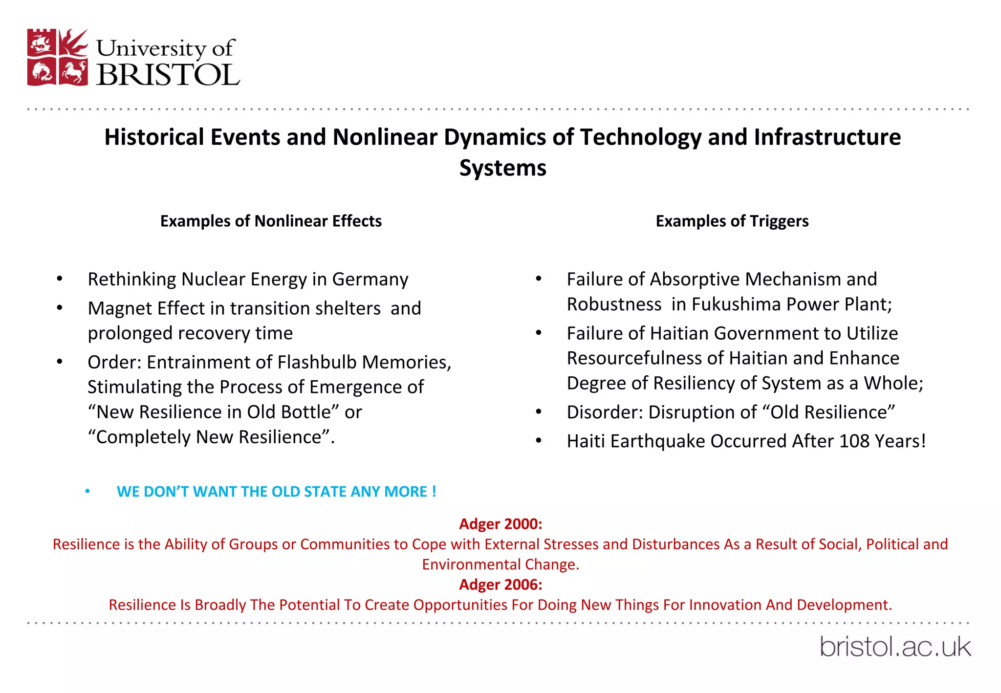 Historical Events and Nonlinear Dynamics of Technology and Infrastructure
Systems
Examples of Nonlinear Effects
• Rethinking Nuclear Energy in Germany
• Magnet Effect in transition shelters and
prolonged recovery time
• Order: Entrainment of Flashbulb Memories,
Stimulating the Process of Emergence of
“New Resilience in Old Bottle” or
“Completely New Resilience”.
• WE DON’T WANT THE OLD STATE ANY MORE !
Examples of Triggers
• Failure of Absorptive Mechanism and
Robustness in Fukushima Power Plant;
• Failure of Haitian Government to Utilize
Resourcefulness of Haitian and Enhance
Degree of Resiliency of System as a Whole;
• Disorder: Disruption of “Old Resilience”
• Haiti Earthquake Occurred After 108 Years!
Adger 2000:
Resilience is the Ability of Groups or Communities to Cope with External Stresses and Disturbances As a Result of Social, Political and
Environmental Change.
Adger 2006:
Resilience Is Broadly The Potential To Create Opportunities For Doing New Things For Innovation And Development.
 