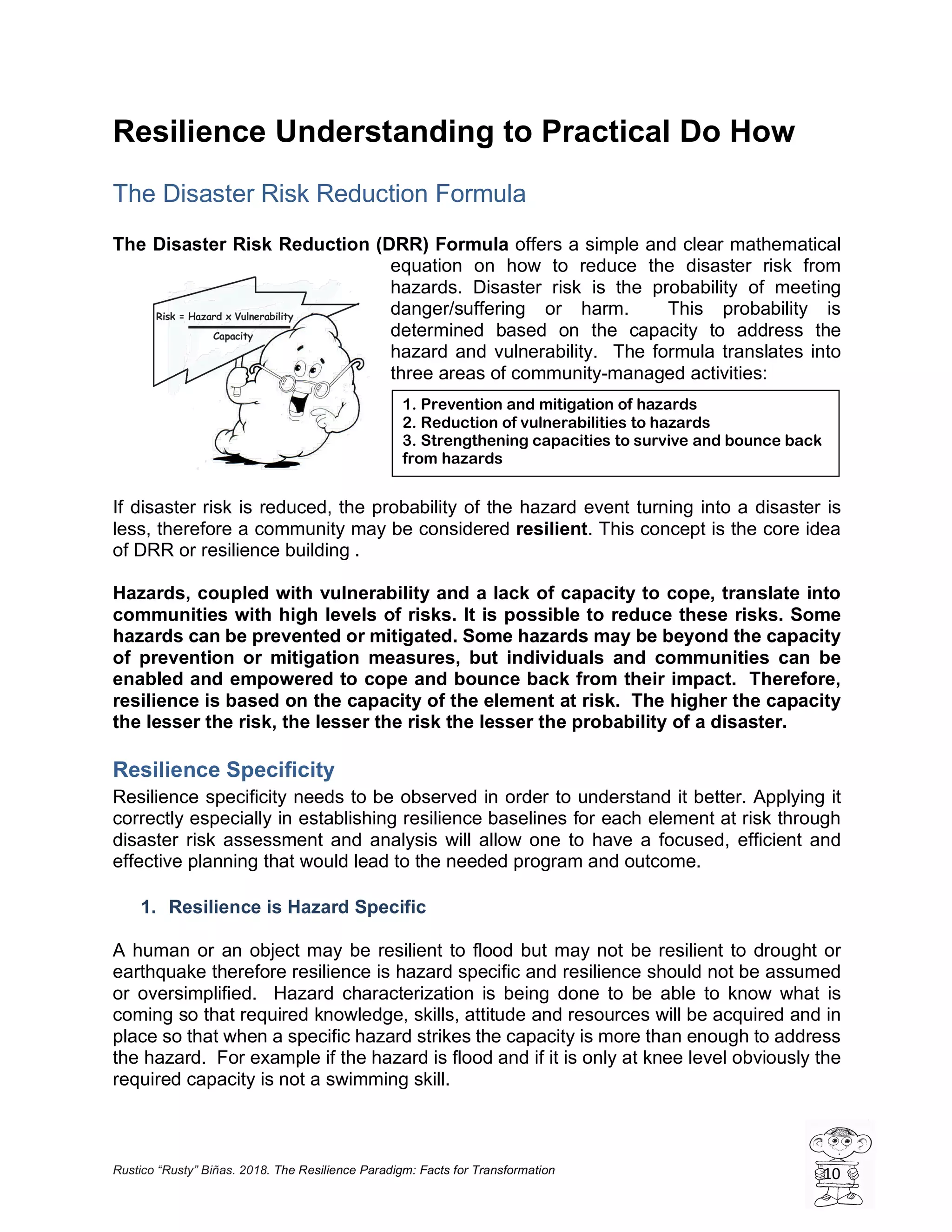 Rustico “Rusty” Biñas. 2018. The Resilience Paradigm: Facts for Transformation 10
Resilience Understanding to Practical Do How
The Disaster Risk Reduction Formula
The Disaster Risk Reduction (DRR) Formula offers a simple and clear mathematical
equation on how to reduce the disaster risk from
hazards. Disaster risk is the probability of meeting
danger/suffering or harm. This probability is
determined based on the capacity to address the
hazard and vulnerability. The formula translates into
three areas of community-managed activities:
If disaster risk is reduced, the probability of the hazard event turning into a disaster is
less, therefore a community may be considered resilient. This concept is the core idea
of DRR or resilience building .
Hazards, coupled with vulnerability and a lack of capacity to cope, translate into
communities with high levels of risks. It is possible to reduce these risks. Some
hazards can be prevented or mitigated. Some hazards may be beyond the capacity
of prevention or mitigation measures, but individuals and communities can be
enabled and empowered to cope and bounce back from their impact. Therefore,
resilience is based on the capacity of the element at risk. The higher the capacity
the lesser the risk, the lesser the risk the lesser the probability of a disaster.
Resilience Specificity
Resilience specificity needs to be observed in order to understand it better. Applying it
correctly especially in establishing resilience baselines for each element at risk through
disaster risk assessment and analysis will allow one to have a focused, efficient and
effective planning that would lead to the needed program and outcome.
1. Resilience is Hazard Specific
A human or an object may be resilient to flood but may not be resilient to drought or
earthquake therefore resilience is hazard specific and resilience should not be assumed
or oversimplified. Hazard characterization is being done to be able to know what is
coming so that required knowledge, skills, attitude and resources will be acquired and in
place so that when a specific hazard strikes the capacity is more than enough to address
the hazard. For example if the hazard is flood and if it is only at knee level obviously the
required capacity is not a swimming skill.
1. Prevention and mitigation of hazards
2. Reduction of vulnerabilities to hazards
3. Strengthening capacities to survive and bounce back
from hazards
 