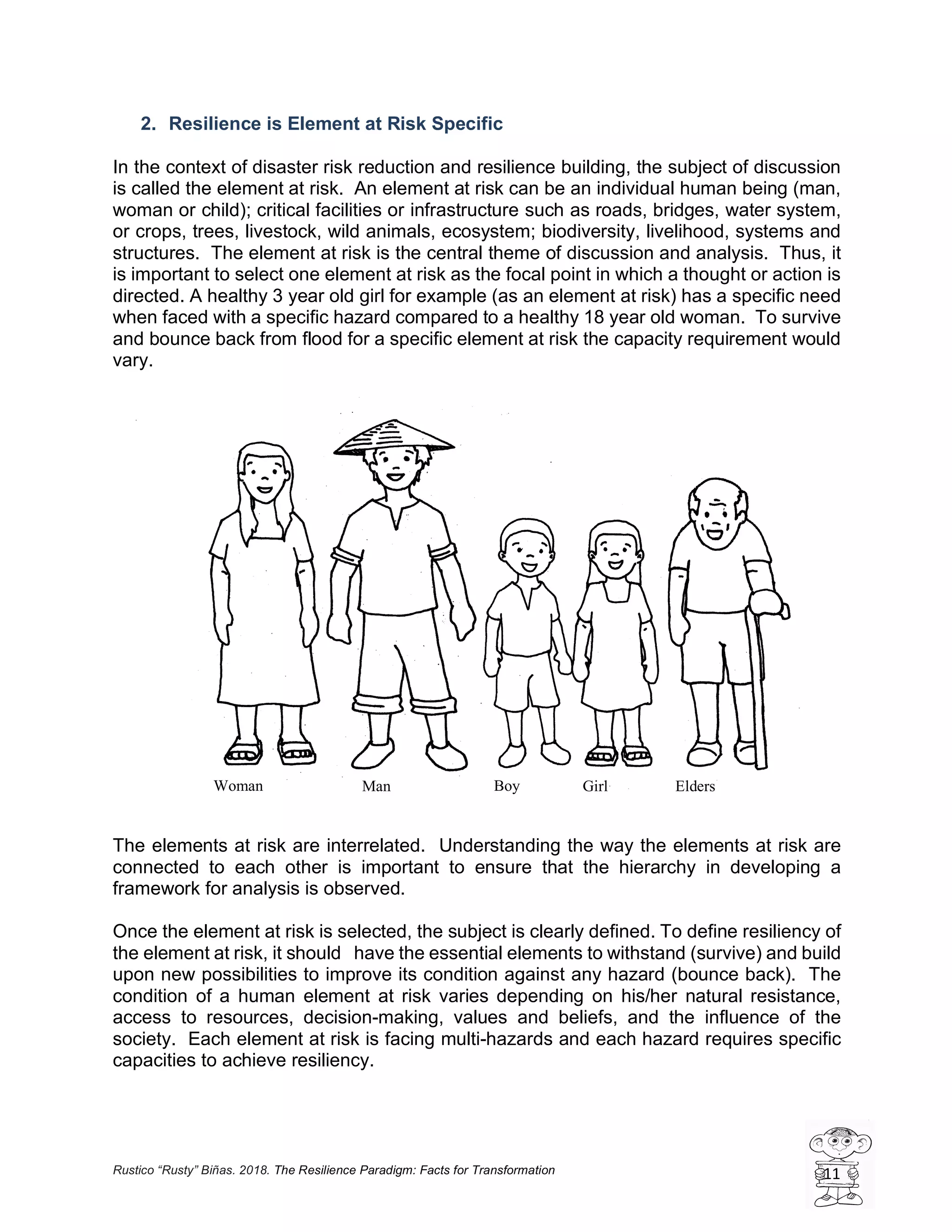 Rustico “Rusty” Biñas. 2018. The Resilience Paradigm: Facts for Transformation 11
2. Resilience is Element at Risk Specific
In the context of disaster risk reduction and resilience building, the subject of discussion
is called the element at risk. An element at risk can be an individual human being (man,
woman or child); critical facilities or infrastructure such as roads, bridges, water system,
or crops, trees, livestock, wild animals, ecosystem; biodiversity, livelihood, systems and
structures. The element at risk is the central theme of discussion and analysis. Thus, it
is important to select one element at risk as the focal point in which a thought or action is
directed. A healthy 3 year old girl for example (as an element at risk) has a specific need
when faced with a specific hazard compared to a healthy 18 year old woman. To survive
and bounce back from flood for a specific element at risk the capacity requirement would
vary.
The elements at risk are interrelated. Understanding the way the elements at risk are
connected to each other is important to ensure that the hierarchy in developing a
framework for analysis is observed.
Once the element at risk is selected, the subject is clearly defined. To define resiliency of
the element at risk, it should have the essential elements to withstand (survive) and build
upon new possibilities to improve its condition against any hazard (bounce back). The
condition of a human element at risk varies depending on his/her natural resistance,
access to resources, decision-making, values and beliefs, and the influence of the
society. Each element at risk is facing multi-hazards and each hazard requires specific
capacities to achieve resiliency.
Woman Man Boy Girl Elders
 