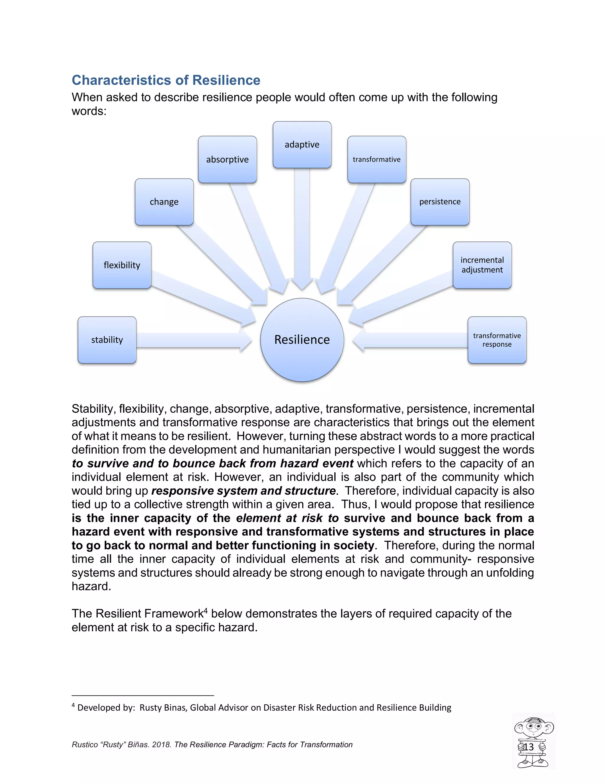 Rustico “Rusty” Biñas. 2018. The Resilience Paradigm: Facts for Transformation 13
Characteristics of Resilience
When asked to describe resilience people would often come up with the following
words:
Stability, flexibility, change, absorptive, adaptive, transformative, persistence, incremental
adjustments and transformative response are characteristics that brings out the element
of what it means to be resilient. However, turning these abstract words to a more practical
definition from the development and humanitarian perspective I would suggest the words
to survive and to bounce back from hazard event which refers to the capacity of an
individual element at risk. However, an individual is also part of the community which
would bring up responsive system and structure. Therefore, individual capacity is also
tied up to a collective strength within a given area. Thus, I would propose that resilience
is the inner capacity of the element at risk to survive and bounce back from a
hazard event with responsive and transformative systems and structures in place
to go back to normal and better functioning in society. Therefore, during the normal
time all the inner capacity of individual elements at risk and community- responsive
systems and structures should already be strong enough to navigate through an unfolding
hazard.
The Resilient Framework4
below demonstrates the layers of required capacity of the
element at risk to a specific hazard.
4
Developed by: Rusty Binas, Global Advisor on Disaster Risk Reduction and Resilience Building
Resiliencestability
flexibility
change
absorptive
adaptive
transformative
persistence
incremental
adjustment
transformative
response
 