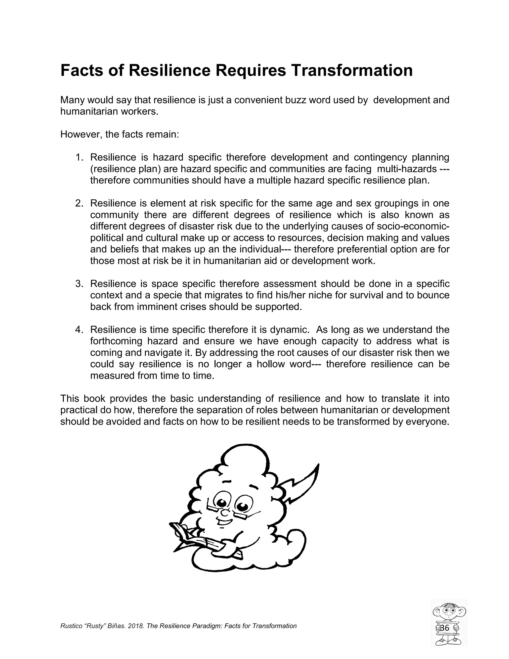 Rustico “Rusty” Biñas. 2018. The Resilience Paradigm: Facts for Transformation 36
Facts of Resilience Requires Transformation
Many would say that resilience is just a convenient buzz word used by development and
humanitarian workers.
However, the facts remain:
1. Resilience is hazard specific therefore development and contingency planning
(resilience plan) are hazard specific and communities are facing multi-hazards ---
therefore communities should have a multiple hazard specific resilience plan.
2. Resilience is element at risk specific for the same age and sex groupings in one
community there are different degrees of resilience which is also known as
different degrees of disaster risk due to the underlying causes of socio-economic-
political and cultural make up or access to resources, decision making and values
and beliefs that makes up an the individual--- therefore preferential option are for
those most at risk be it in humanitarian aid or development work.
3. Resilience is space specific therefore assessment should be done in a specific
context and a specie that migrates to find his/her niche for survival and to bounce
back from imminent crises should be supported.
4. Resilience is time specific therefore it is dynamic. As long as we understand the
forthcoming hazard and ensure we have enough capacity to address what is
coming and navigate it. By addressing the root causes of our disaster risk then we
could say resilience is no longer a hollow word--- therefore resilience can be
measured from time to time.
This book provides the basic understanding of resilience and how to translate it into
practical do how, therefore the separation of roles between humanitarian or development
should be avoided and facts on how to be resilient needs to be transformed by everyone.
 
