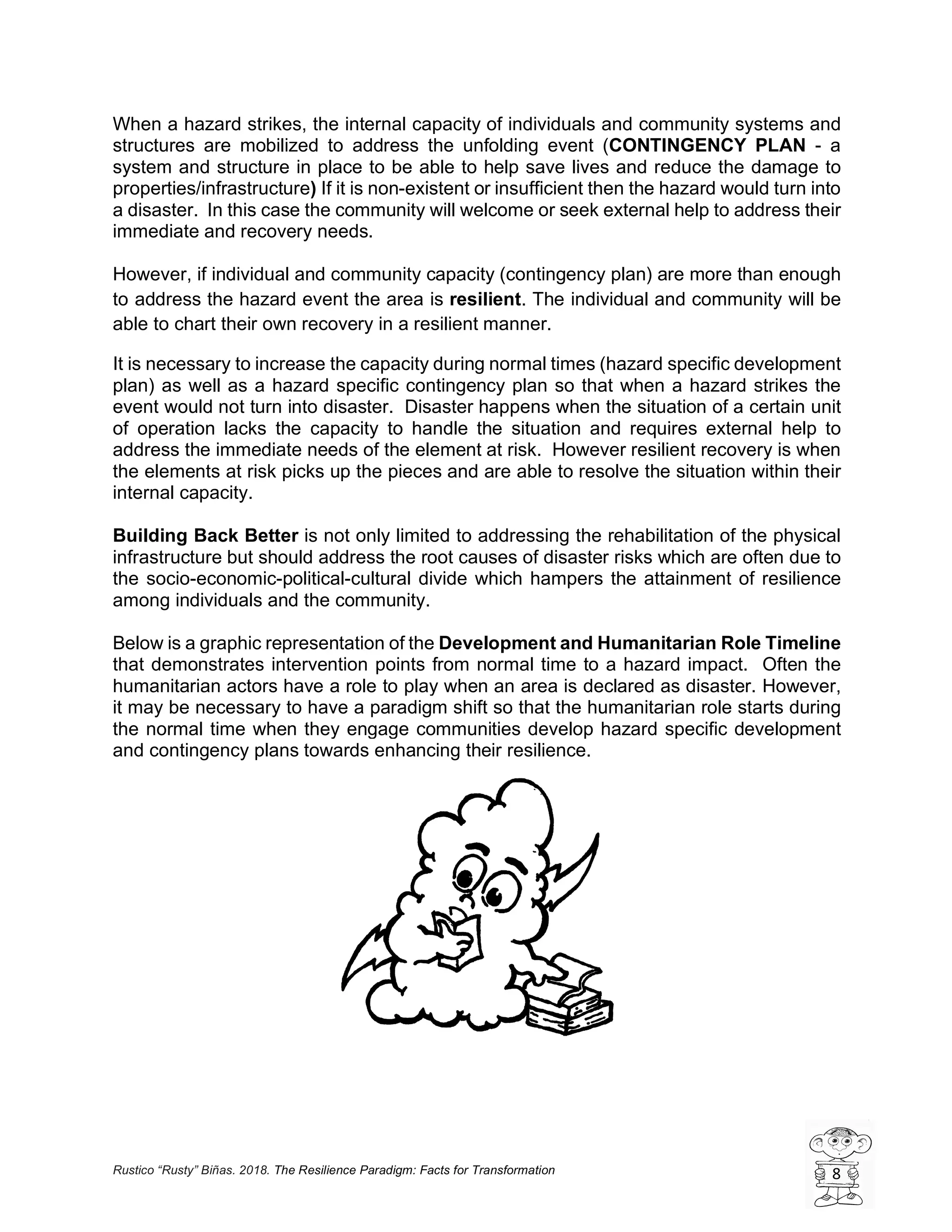 Rustico “Rusty” Biñas. 2018. The Resilience Paradigm: Facts for Transformation 8
When a hazard strikes, the internal capacity of individuals and community systems and
structures are mobilized to address the unfolding event (CONTINGENCY PLAN - a
system and structure in place to be able to help save lives and reduce the damage to
properties/infrastructure) If it is non-existent or insufficient then the hazard would turn into
a disaster. In this case the community will welcome or seek external help to address their
immediate and recovery needs.
However, if individual and community capacity (contingency plan) are more than enough
to address the hazard event the area is resilient. The individual and community will be
able to chart their own recovery in a resilient manner.
It is necessary to increase the capacity during normal times (hazard specific development
plan) as well as a hazard specific contingency plan so that when a hazard strikes the
event would not turn into disaster. Disaster happens when the situation of a certain unit
of operation lacks the capacity to handle the situation and requires external help to
address the immediate needs of the element at risk. However resilient recovery is when
the elements at risk picks up the pieces and are able to resolve the situation within their
internal capacity.
Building Back Better is not only limited to addressing the rehabilitation of the physical
infrastructure but should address the root causes of disaster risks which are often due to
the socio-economic-political-cultural divide which hampers the attainment of resilience
among individuals and the community.
Below is a graphic representation of the Development and Humanitarian Role Timeline
that demonstrates intervention points from normal time to a hazard impact. Often the
humanitarian actors have a role to play when an area is declared as disaster. However,
it may be necessary to have a paradigm shift so that the humanitarian role starts during
the normal time when they engage communities develop hazard specific development
and contingency plans towards enhancing their resilience.
 
