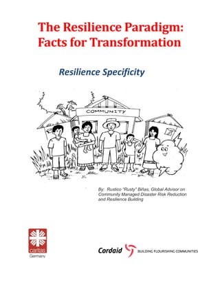 The	Resilience	Paradigm:	
Facts	for	Transformation	
Resilience Specificity	
By: Rustico “Rusty” Biñas, Global Advisor on
Community Managed Disaster Risk Reduction
and Resilience Building
 