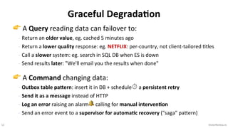 12 VictorRentea.ro
👉 A Query reading data can failover to:
- Return an older value, eg. cached 5 minutes ago
- Return a lower quality response: eg. NETFLIX: per-country, not client-tailored >tles
- Call a slower system: eg. search in SQL DB when ES is down
- Send results later: "We'll email you the results when done"
👉 A Command changing data:
- Outbox table paJern: insert it in DB + schedule⏱ a persistent retry
- Send it as a message instead of HTTP
- Log an error raising an alarm🔔 calling for manual interven+on
- Send an error event to a supervisor for automa+c recovery ("saga" paNern)
Graceful Degrada5on
 