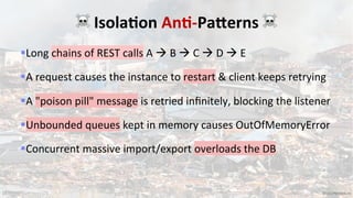 15 VictorRentea.ro
§Long chains of REST calls A à B à C à D à E
§A request causes the instance to restart & client keeps retrying
§A "poison pill" message is retried inﬁnitely, blocking the listener
§Unbounded queues kept in memory causes OutOfMemoryError
§Concurrent massive import/export overloads the DB
☠ Isola7on An7-Pa;erns ☠
 