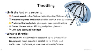 22 VictorRentea.ro
§Limit the load on a server to
- 💥 Prevent a crash: a few 503 are beNer than OutOfMemoryError
- ⏱ Preserve response +me: error is beNer than OK aTer 60 seconds
- ⚠ Protect cri+cal endpoints: place order over export invoices
- ⚖ Ensure fairness: return 429 to greedy clients/tenants
- 💲 Limit auto-scaling to ﬁt budget
§What to throEle:
- Request Rate: max 300 requests/second, eg via @RateLimiter
- Concurrency: max 3 exports in parallel, eg via @BulkHead
- Traﬃc: max 1 GB/minute, or cost: max 300 credits/minute
Thro=ling
 