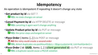 32 VictorRentea.ro
An operaEon is idempotent if repeaEng it doesn't change any state
§Get product by id via GET ?
- ✅ YES: no state changes on server
§Cancel Payment by id via HTTP DELETE or message
- ✅ YES: canceling it again won't change anything
§Update Product price by id via PUT or message
- ✅ YES: the price stays unchanged on server
§Place Order { items: [..] } via POST or message
- ❌ NO the retry could create a second order
- ✅ YES, detect duplicates via pastHourOrders = Map<customerId, List<hash(order)>>
§Place Order { id: UUID, items: [..] } (client generated id) via PUT or message
- ✅ YES: a duplicate would cause a PK/UK viola>on
Idempotency
 