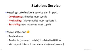41 VictorRentea.ro
§Keeping state inside a service can impact:
- Consistency: all nodes must sync it
- Availability: failover nodes must replicate it
- Scalability: new instances must copy it
§Move state out 👍
- To databases
- To clients (browser, mobile) if related to UI ﬂow
- Via request tokens if user metadata (email, roles..)
Stateless Service
 