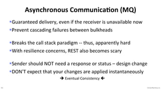 43 VictorRentea.ro
§Guaranteed delivery, even if the receiver is unavailable now
§Prevent cascading failures between bulkheads
§Breaks the call stack paradigm -- thus, apparently hard
§With resilience concerns, REST also becomes scary
§Sender should NOT need a response or status – design change
§DON'T expect that your changes are applied instantaneously
è Eventual Consistency ç
Asynchronous Communica,on (MQ)
 