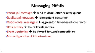 48 VictorRentea.ro
§Poison pill message è send to dead-leEer or retry queue
§Duplicated messages è idempotent consumer
§Out-of-order messages è aggregator, Kme-based- on smart-
§Data privacy è Claim Check paVern
§Event versioning è Backward-forward compaPbilty
§MisconﬁguraKon of infrastructure
Messaging PiIalls
 