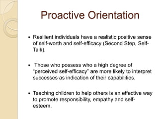 Proactive Orientation
 Resilient individuals have a realistic positive sense
of self-worth and self-efficacy (Second Step, Self-
Talk).
 Those who possess who a high degree of
“perceived self-efficacy” are more likely to interpret
successes as indication of their capabilities.
 Teaching children to help others is an effective way
to promote responsibility, empathy and self-
esteem.
 