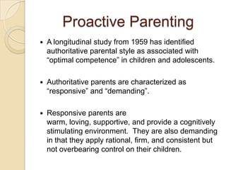 Proactive Parenting
 A longitudinal study from 1959 has identified
authoritative parental style as associated with
“optimal competence” in children and adolescents.
 Authoritative parents are characterized as
“responsive” and “demanding”.
 Responsive parents are
warm, loving, supportive, and provide a cognitively
stimulating environment. They are also demanding
in that they apply rational, firm, and consistent but
not overbearing control on their children.
 