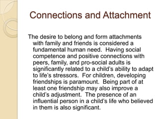 Connections and Attachment
The desire to belong and form attachments
with family and friends is considered a
fundamental human need. Having social
competence and positive connections with
peers, family, and pro-social adults is
significantly related to a child’s ability to adapt
to life’s stressors. For children, developing
friendships is paramount. Being part of at
least one friendship may also improve a
child’s adjustment. The presence of an
influential person in a child’s life who believed
in them is also significant.
 