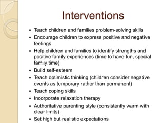 Interventions
 Teach children and families problem-solving skills
 Encourage children to express positive and negative
feelings
 Help children and families to identify strengths and
positive family experiences (time to have fun, special
family time)
 Build self-esteem
 Teach optimistic thinking (children consider negative
events as temporary rather than permanent)
 Teach coping skills
 Incorporate relaxation therapy
 Authoritative parenting style (consistently warm with
clear limits)
 Set high but realistic expectations
 