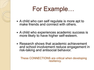 For Example…
 A child who can self regulate is more apt to
make friends and connect with others.
 A child who experiences academic success is
more likely to have higher self-esteem.
 Research shows that academic achievement
and school involvement reduce engagement in
risk-taking and antisocial behavior.
These CONNECTIONS are critical when developing
resiliency.
 
