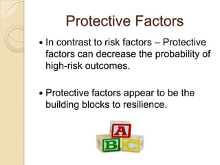 Protective Factors
 In contrast to risk factors – Protective
factors can decrease the probability of
high-risk outcomes.
 Protective factors appear to be the
building blocks to resilience.
 