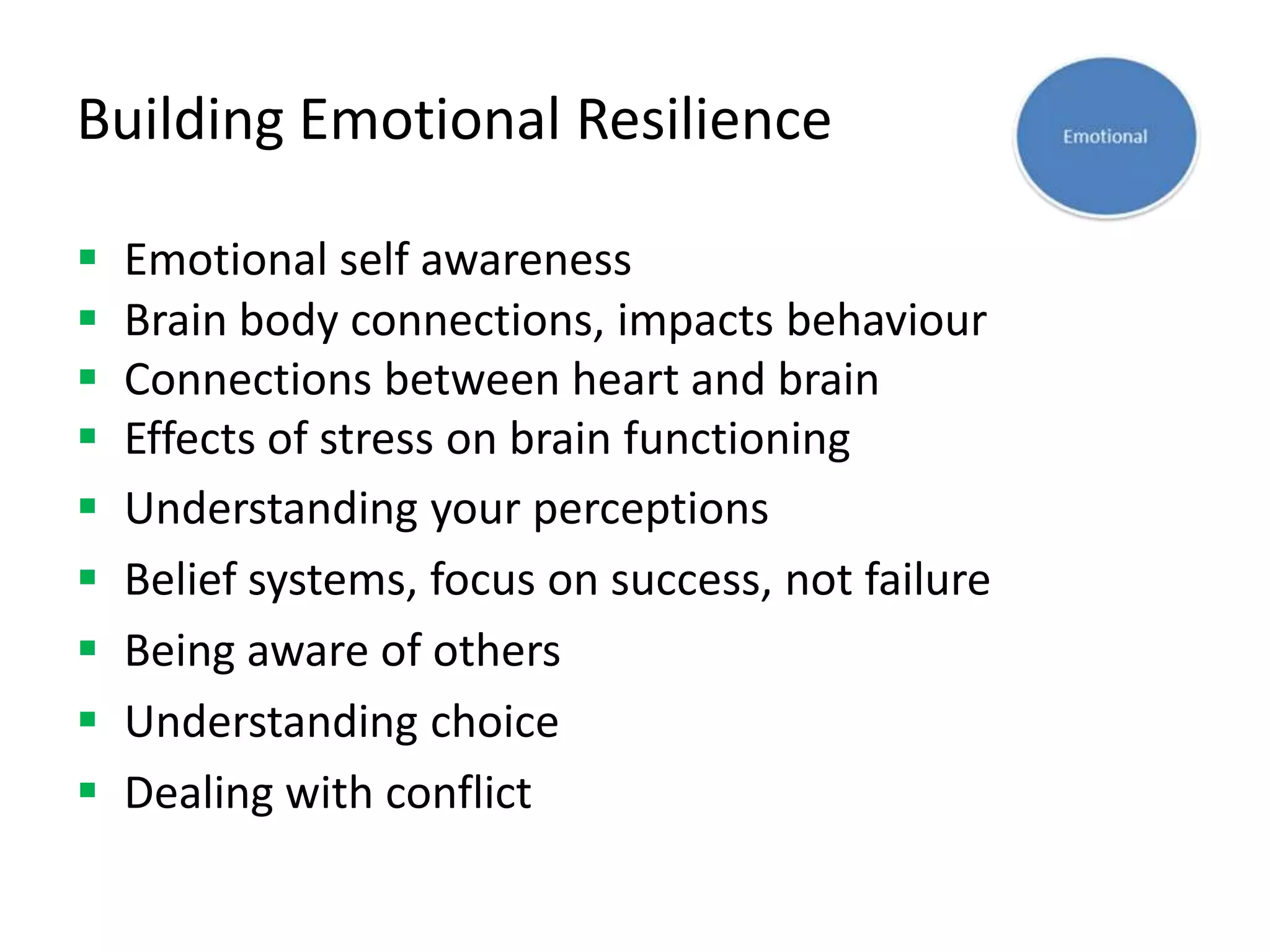 Building Emotional Resilience

   Emotional self awareness
   Brain body connections, impacts behaviour
   Connections between heart and brain
   Effects of stress on brain functioning
   Understanding your perceptions
   Belief systems, focus on success, not failure
   Being aware of others
   Understanding choice
   Dealing with conflict
 
