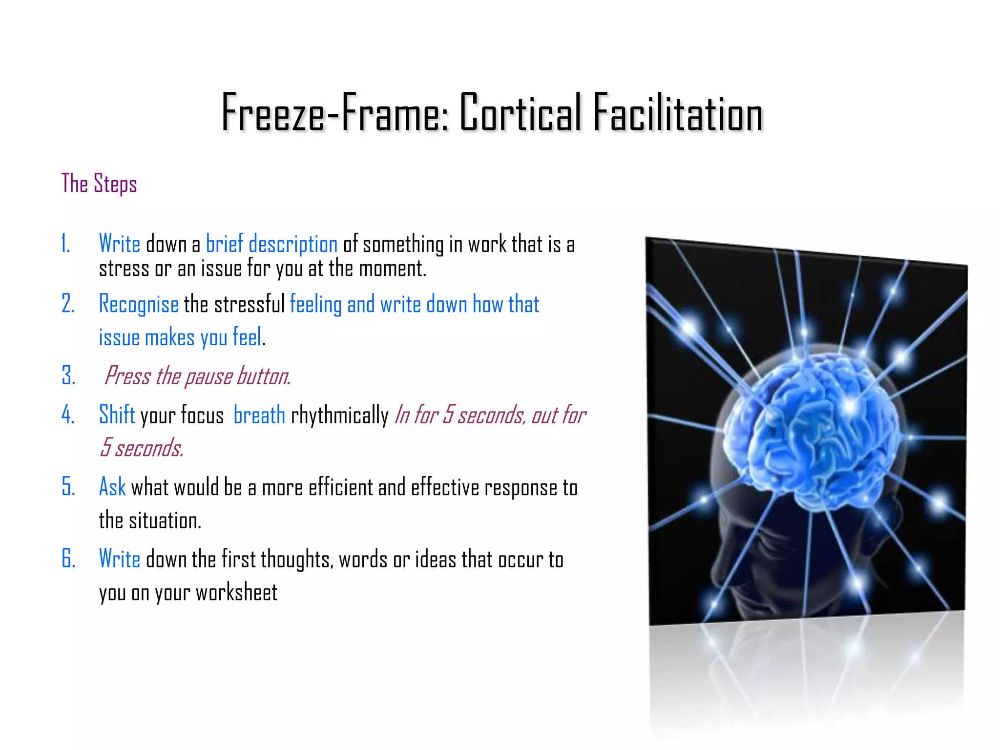 Freeze-Frame: Cortical Facilitation
The Steps

1. Write down a brief description of something in work that is a
   stress or an issue for you at the moment.
2. Recognise the stressful feeling and write down how that
   issue makes you feel.
3.   Press the pause button.
4. Shift your focus breath rhythmically In for 5 seconds, out for
     5 seconds.
5. Ask what would be a more efficient and effective response to
   the situation.
6. Write down the first thoughts, words or ideas that occur to
   you on your worksheet
 