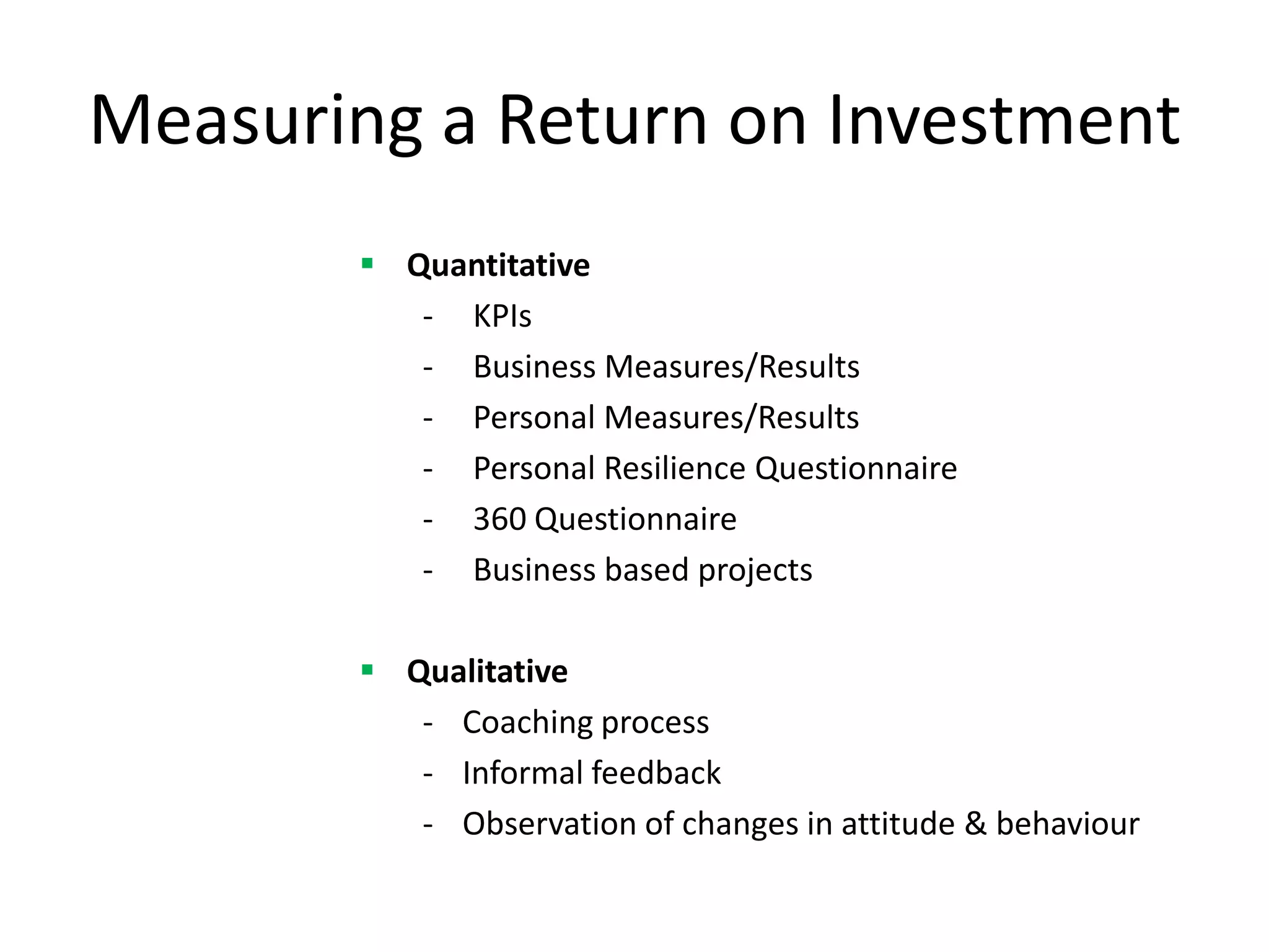 Measuring a Return on Investment
        Quantitative
          - KPIs
          - Business Measures/Results
          - Personal Measures/Results
          - Personal Resilience Questionnaire
          - 360 Questionnaire
          - Business based projects

        Qualitative
          - Coaching process
          - Informal feedback
          - Observation of changes in attitude & behaviour
 
