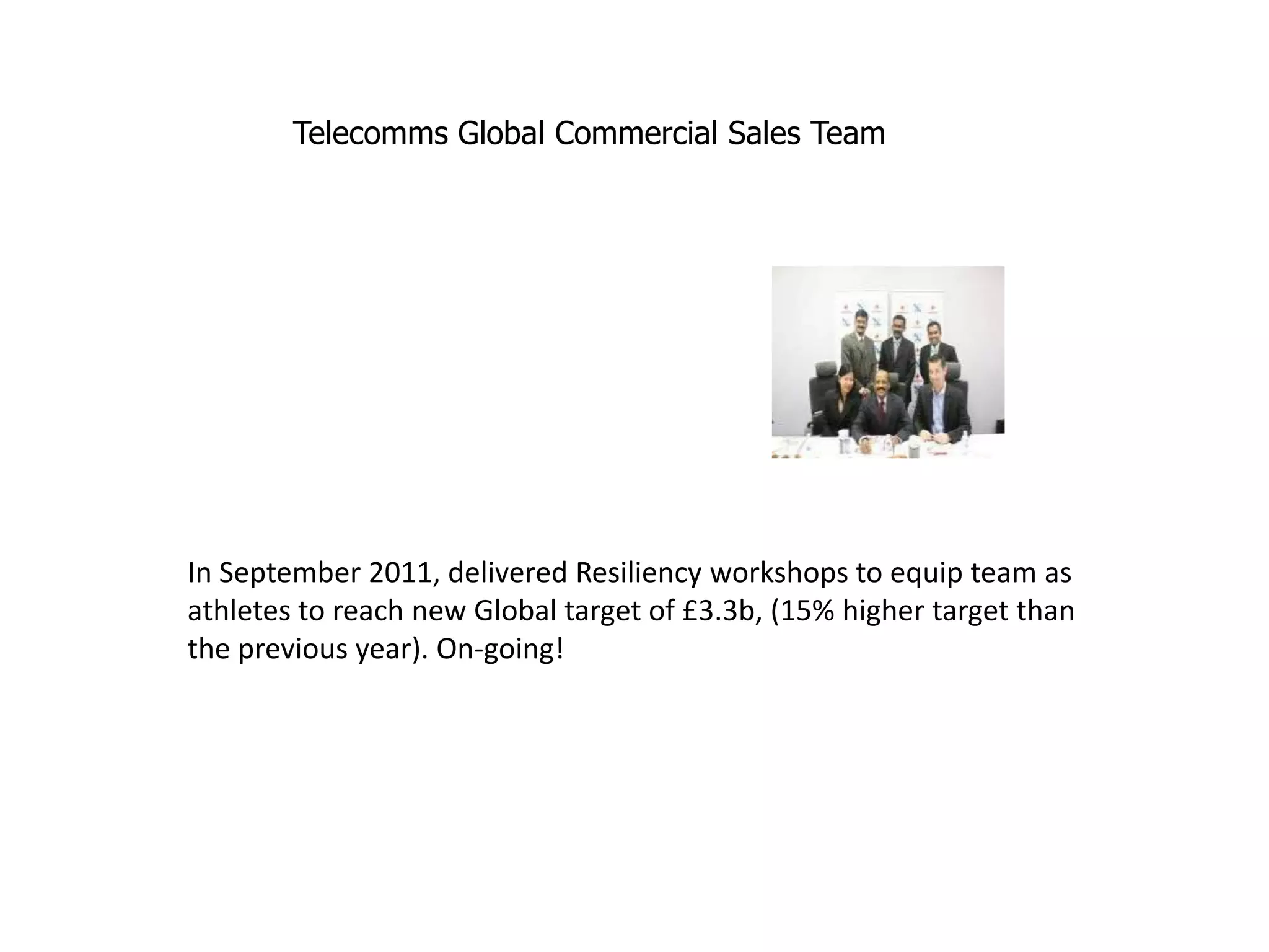 Telecomms Global Commercial Sales Team




In September 2011, delivered Resiliency workshops to equip team as
athletes to reach new Global target of £3.3b, (15% higher target than
the previous year). On-going!
 
