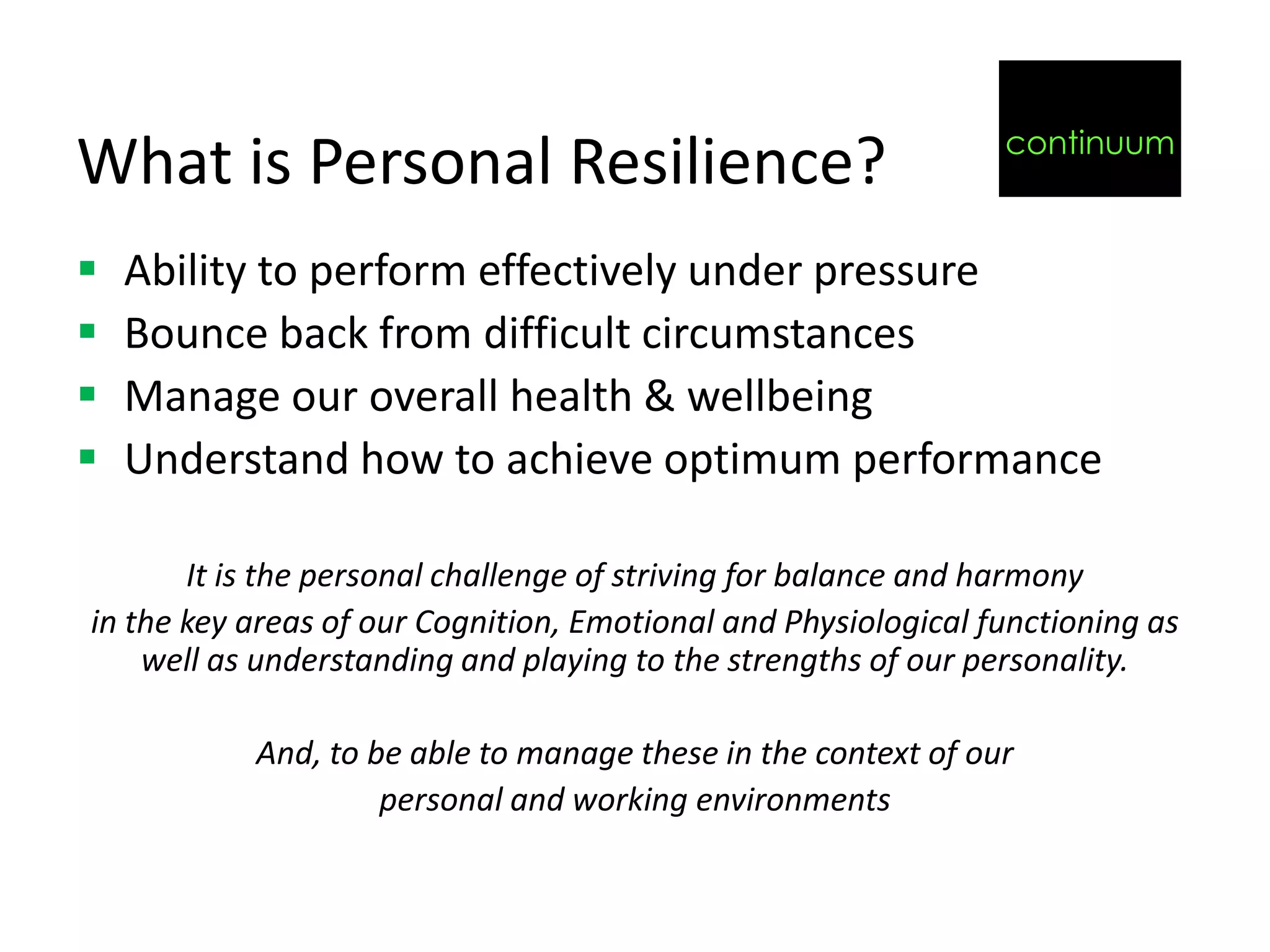 continuum
What is Personal Resilience?
   Ability to perform effectively under pressure
   Bounce back from difficult circumstances
   Manage our overall health & wellbeing
   Understand how to achieve optimum performance

       It is the personal challenge of striving for balance and harmony
in the key areas of our Cognition, Emotional and Physiological functioning as
    well as understanding and playing to the strengths of our personality.

           And, to be able to manage these in the context of our
                    personal and working environments
 
