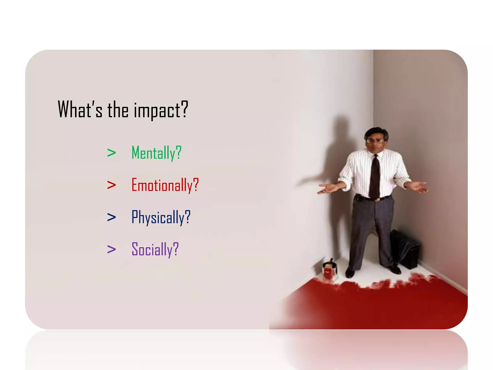 What’s the impact?
      > Mentally?
      > Emotionally?
      > Physically?
      > Socially?
 