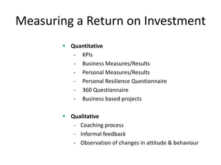 Measuring a Return on Investment
        Quantitative
          - KPIs
          - Business Measures/Results
          - Personal Measures/Results
          - Personal Resilience Questionnaire
          - 360 Questionnaire
          - Business based projects

        Qualitative
          - Coaching process
          - Informal feedback
          - Observation of changes in attitude & behaviour
 