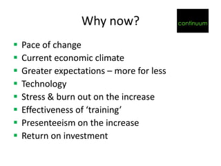 Why now?                 continuum


   Pace of change
   Current economic climate
   Greater expectations – more for less
   Technology
   Stress & burn out on the increase
   Effectiveness of ‘training’
   Presenteeism on the increase
   Return on investment
 