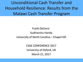 Unconditional Cash Transfer and
Household Resilience: Results from the
Malawi Cash Transfer Program
Frank Otchere
Sudhanshu Handa
University of North Carolina – Chapel Hill
CSAE CONFERENCE 2017
University of Oxford, UK
March 21, 2017
 
