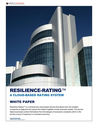 RESILIENCE-RATING™
A CLOUD-BASED RATING SYSTEM

WHITE PAPER
Resilience Rating™ is a revolutionary cloud-based service that allows even the smallest
companies to diagnose and expose the hidden fragilities of their business models. The service
helps businesses protect themselves from the dangers of excessive complexity which is the
primary source of exposure in a turbulent economy.

 