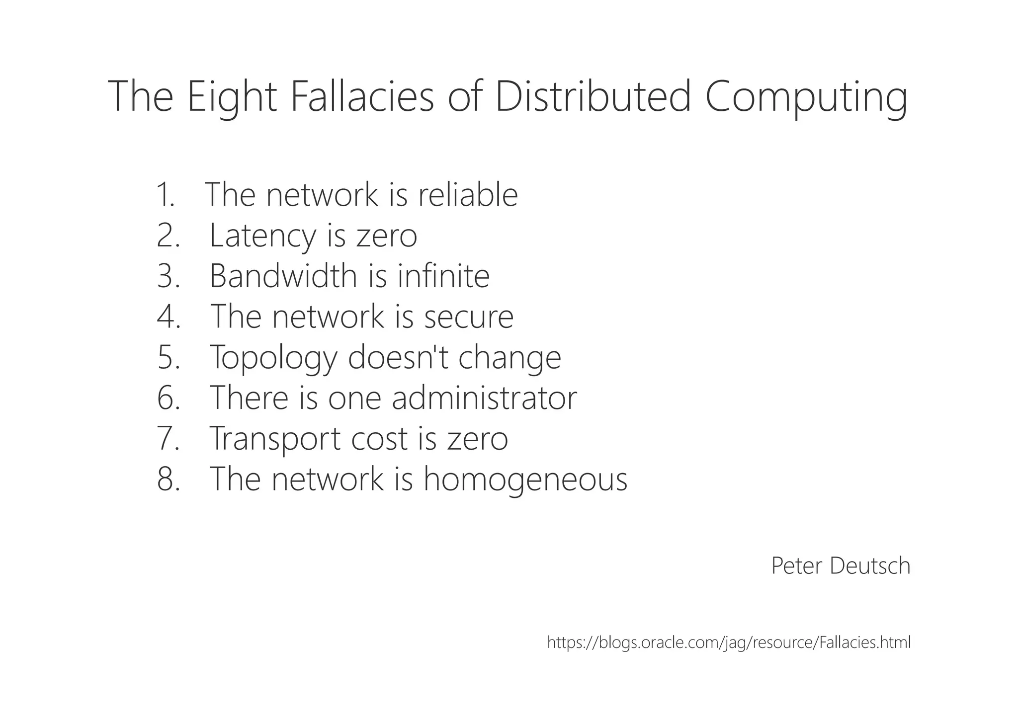 The Eight Fallacies of Distributed Computing
1. The network is reliable
2. Latency is zero
3. Bandwidth is infinite
4. The network is secure
5. Topology doesn't change
6. There is one administrator
7. Transport cost is zero
8. The network is homogeneous
Peter Deutsch
https://blogs.oracle.com/jag/resource/Fallacies.html
 
