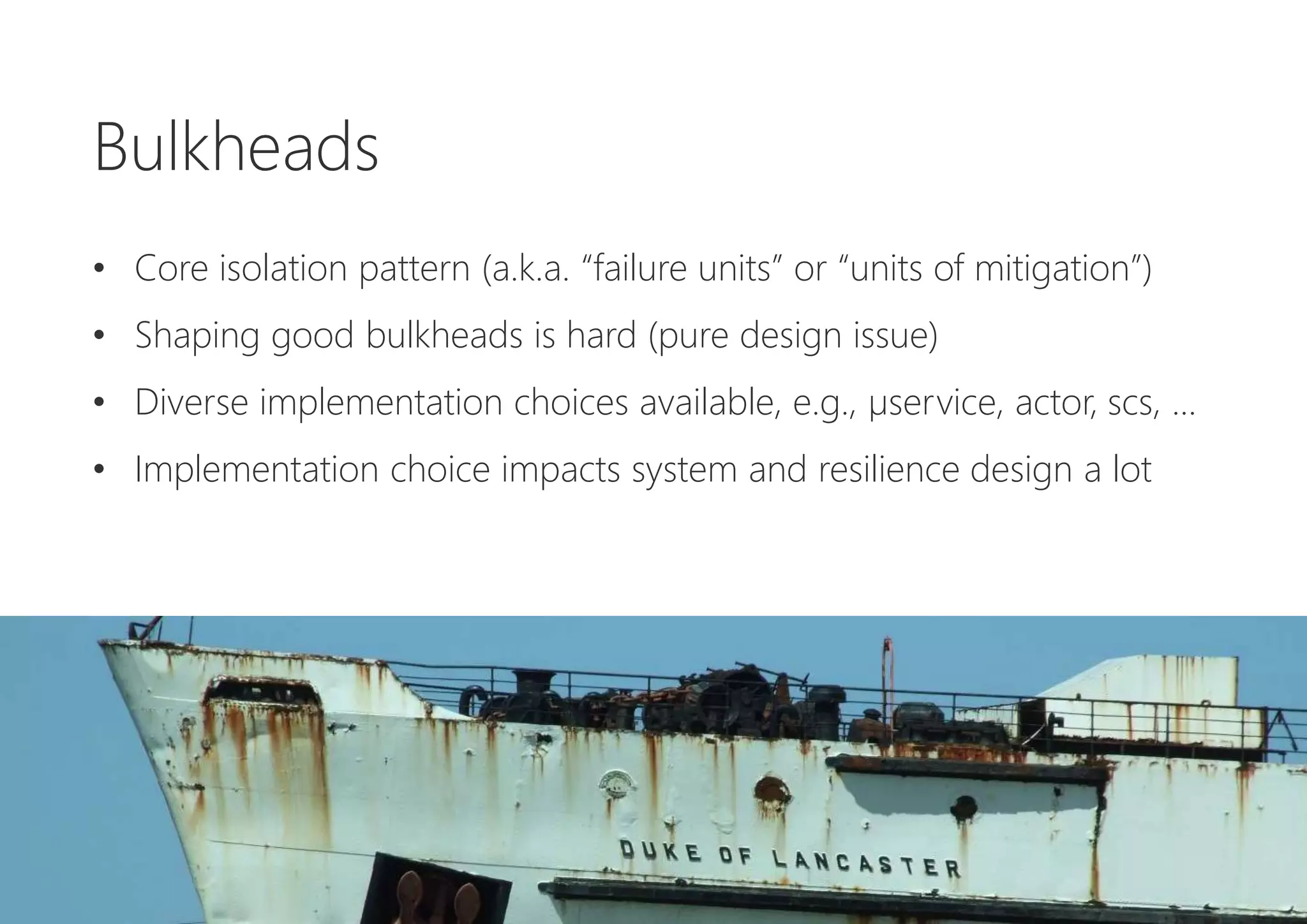 Bulkheads
• Core isolation pattern (a.k.a. “failure units” or “units of mitigation”)
• Shaping good bulkheads is hard (pure design issue)
• Diverse implementation choices available, e.g., µservice, actor, scs, ...
• Implementation choice impacts system and resilience design a lot
 