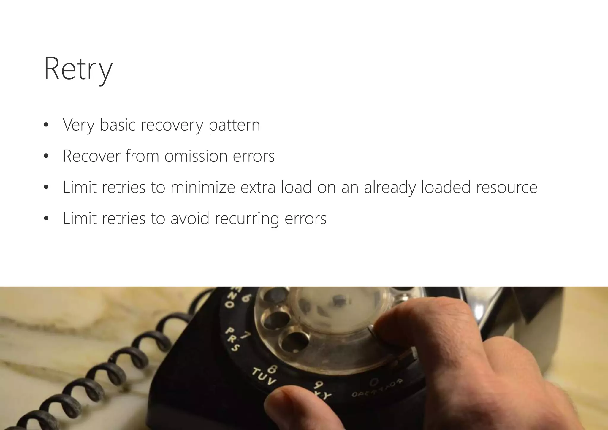 Retry
• Very basic recovery pattern
• Recover from omission errors
• Limit retries to minimize extra load on an already loaded resource
• Limit retries to avoid recurring errors
 