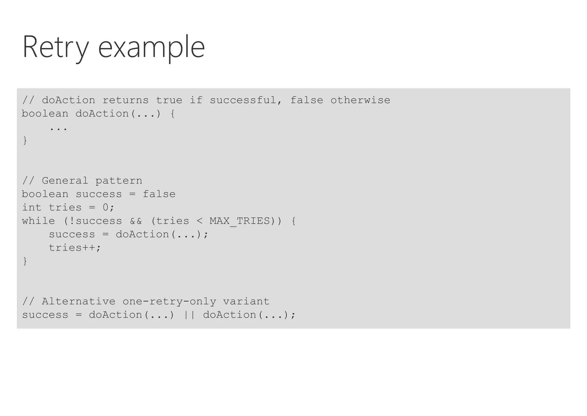 Retry example
// doAction returns true if successful, false otherwise
boolean doAction(...) {
...
}
// General pattern
boolean success = false
int tries = 0;
while (!success && (tries < MAX_TRIES)) {
success = doAction(...);
tries++;
}
// Alternative one-retry-only variant
success = doAction(...) || doAction(...);
 
