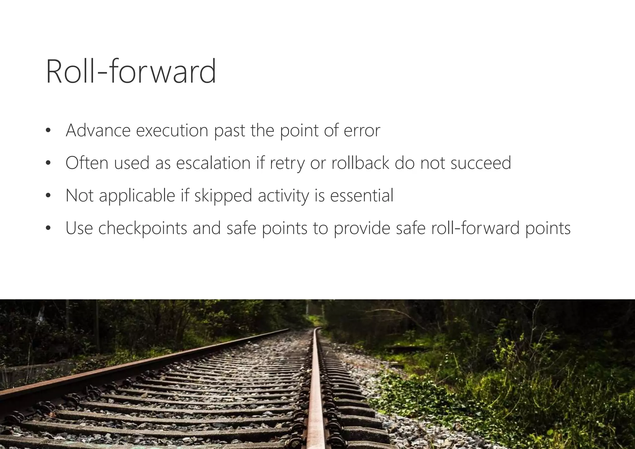 Roll-forward
• Advance execution past the point of error
• Often used as escalation if retry or rollback do not succeed
• Not applicable if skipped activity is essential
• Use checkpoints and safe points to provide safe roll-forward points
 