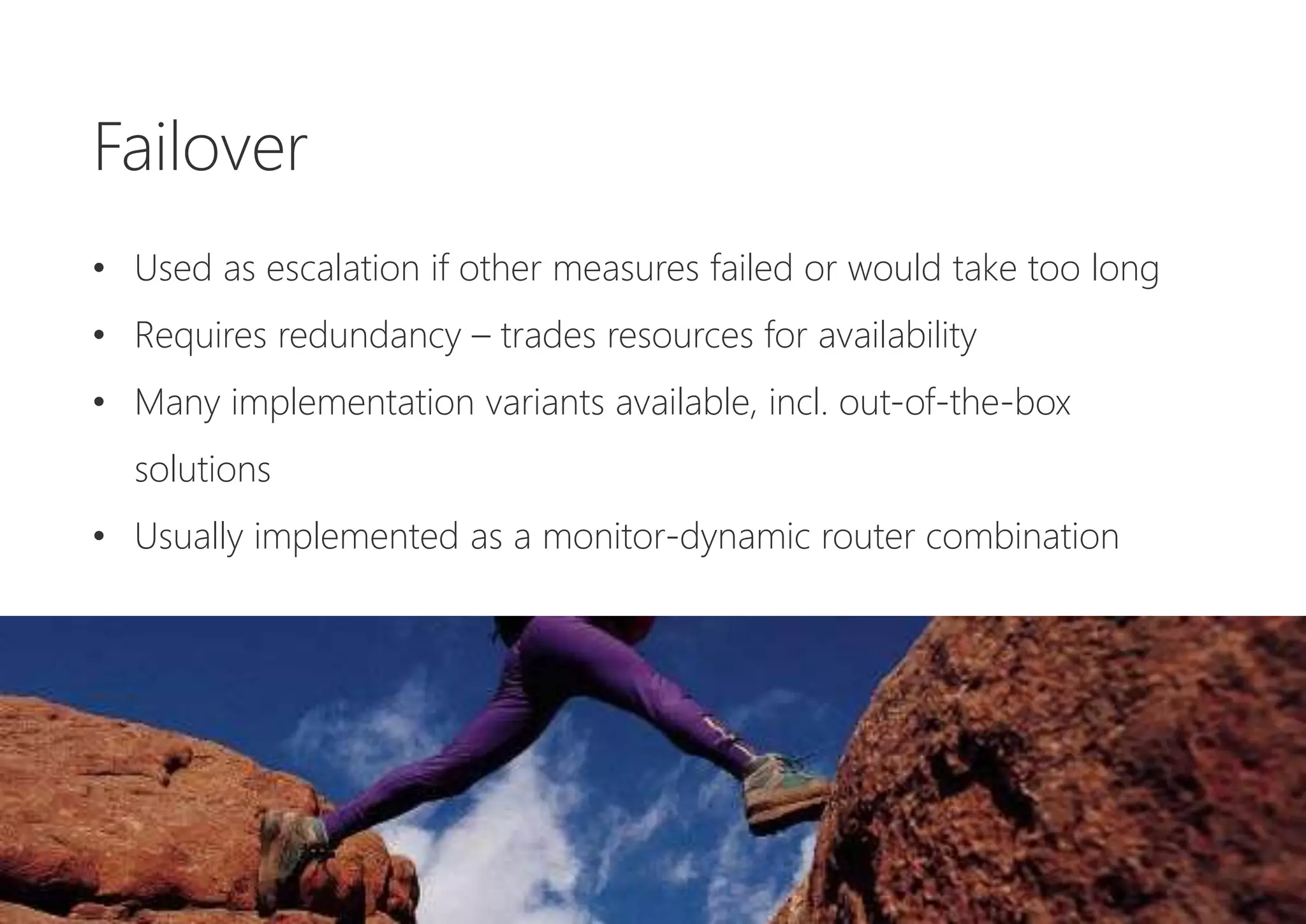 Failover
• Used as escalation if other measures failed or would take too long
• Requires redundancy – trades resources for availability
• Many implementation variants available, incl. out-of-the-box
solutions
• Usually implemented as a monitor-dynamic router combination
 
