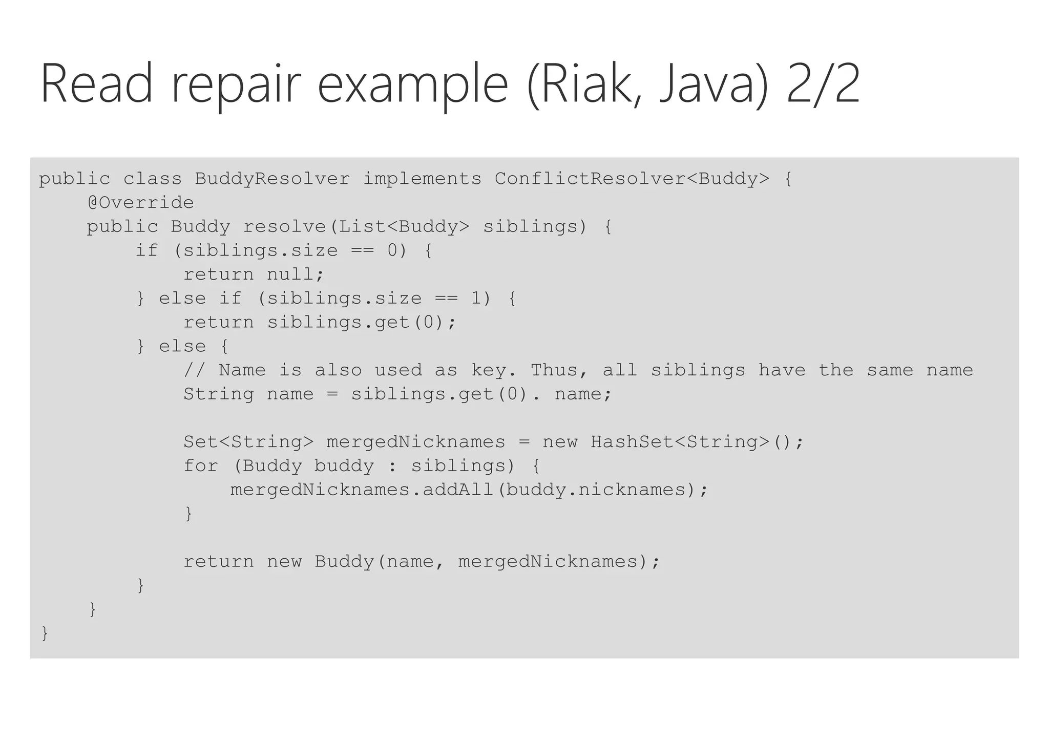 Read repair example (Riak, Java) 2/2
public class BuddyResolver implements ConflictResolver<Buddy> {
@Override
public Buddy resolve(List<Buddy> siblings) {
if (siblings.size == 0) {
return null;
} else if (siblings.size == 1) {
return siblings.get(0);
} else {
// Name is also used as key. Thus, all siblings have the same name
String name = siblings.get(0). name;
Set<String> mergedNicknames = new HashSet<String>();
for (Buddy buddy : siblings) {
mergedNicknames.addAll(buddy.nicknames);
}
return new Buddy(name, mergedNicknames);
}
}
}
 