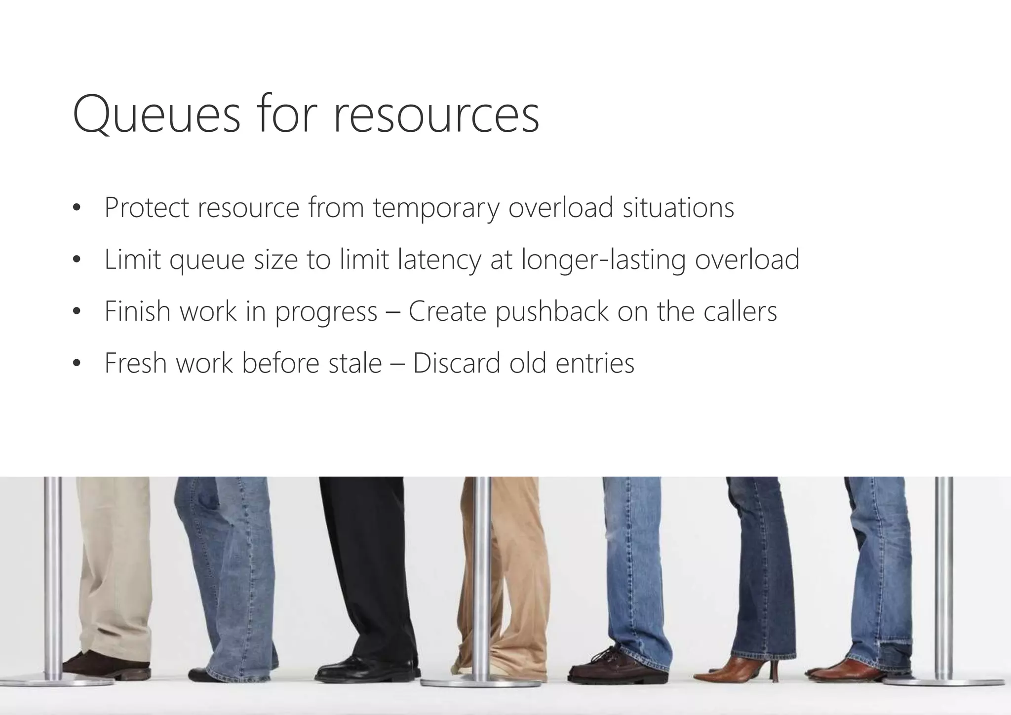 Queues for resources
• Protect resource from temporary overload situations
• Limit queue size to limit latency at longer-lasting overload
• Finish work in progress – Create pushback on the callers
• Fresh work before stale – Discard old entries
 