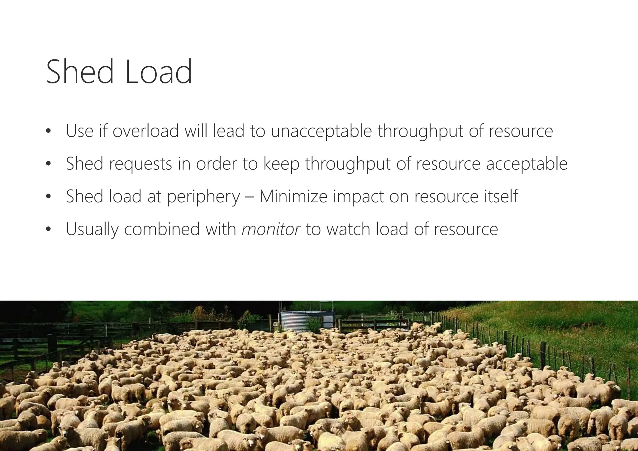 Shed Load
• Use if overload will lead to unacceptable throughput of resource
• Shed requests in order to keep throughput of resource acceptable
• Shed load at periphery – Minimize impact on resource itself
• Usually combined with monitor to watch load of resource
 