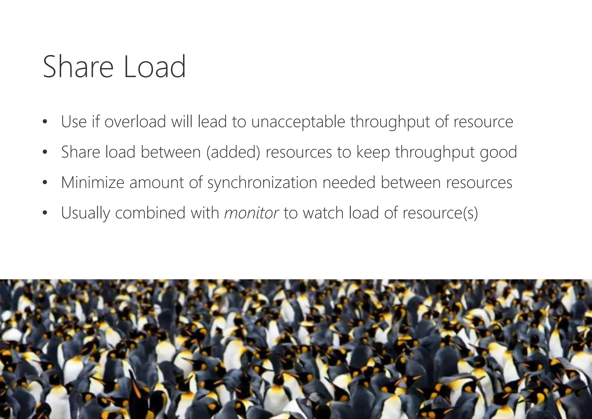 Share Load
• Use if overload will lead to unacceptable throughput of resource
• Share load between (added) resources to keep throughput good
• Minimize amount of synchronization needed between resources
• Usually combined with monitor to watch load of resource(s)
 