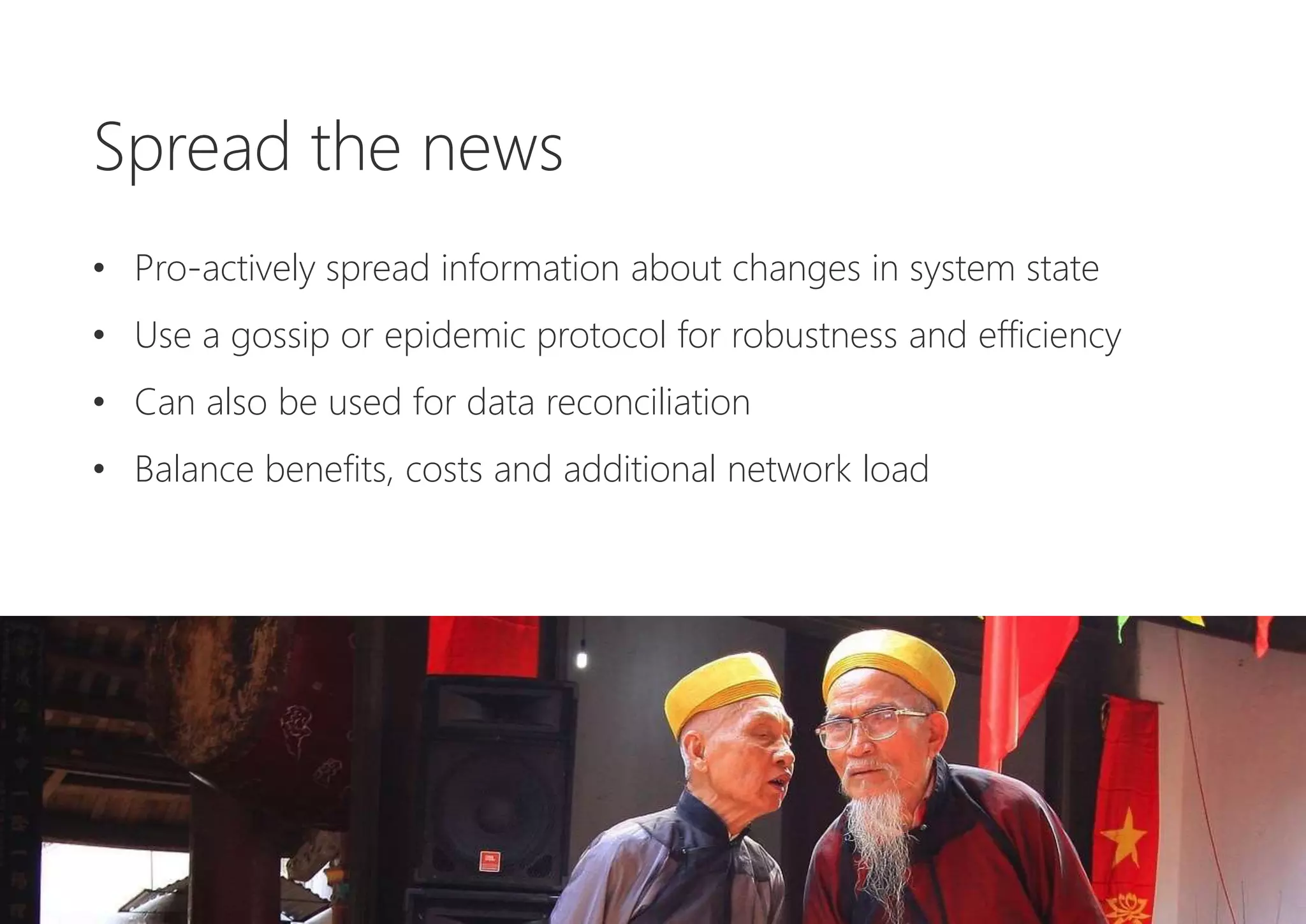 Spread the news
• Pro-actively spread information about changes in system state
• Use a gossip or epidemic protocol for robustness and efficiency
• Can also be used for data reconciliation
• Balance benefits, costs and additional network load
 