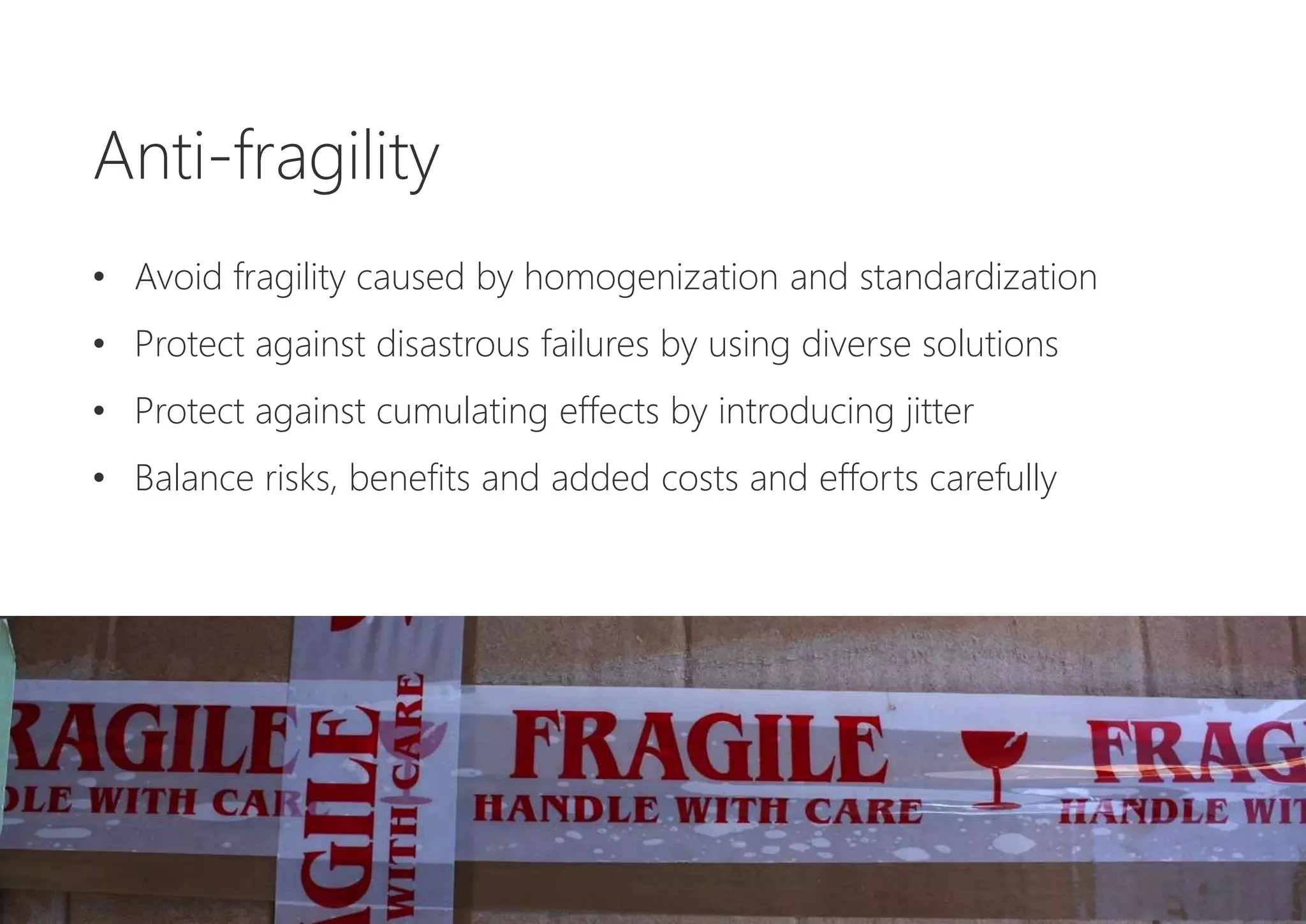 Anti-fragility
• Avoid fragility caused by homogenization and standardization
• Protect against disastrous failures by using diverse solutions
• Protect against cumulating effects by introducing jitter
• Balance risks, benefits and added costs and efforts carefully
 