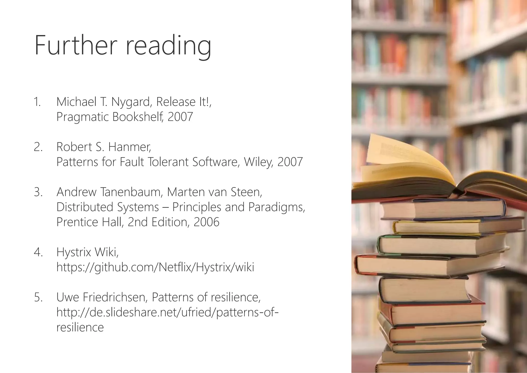 Further reading
1. Michael T. Nygard, Release It!,
Pragmatic Bookshelf, 2007
2. Robert S. Hanmer,
Patterns for Fault Tolerant Software, Wiley, 2007
3. Andrew Tanenbaum, Marten van Steen,
Distributed Systems – Principles and Paradigms,
Prentice Hall, 2nd Edition, 2006
4. Hystrix Wiki,
https://github.com/Netflix/Hystrix/wiki
5. Uwe Friedrichsen, Patterns of resilience,
http://de.slideshare.net/ufried/patterns-of-
resilience
 