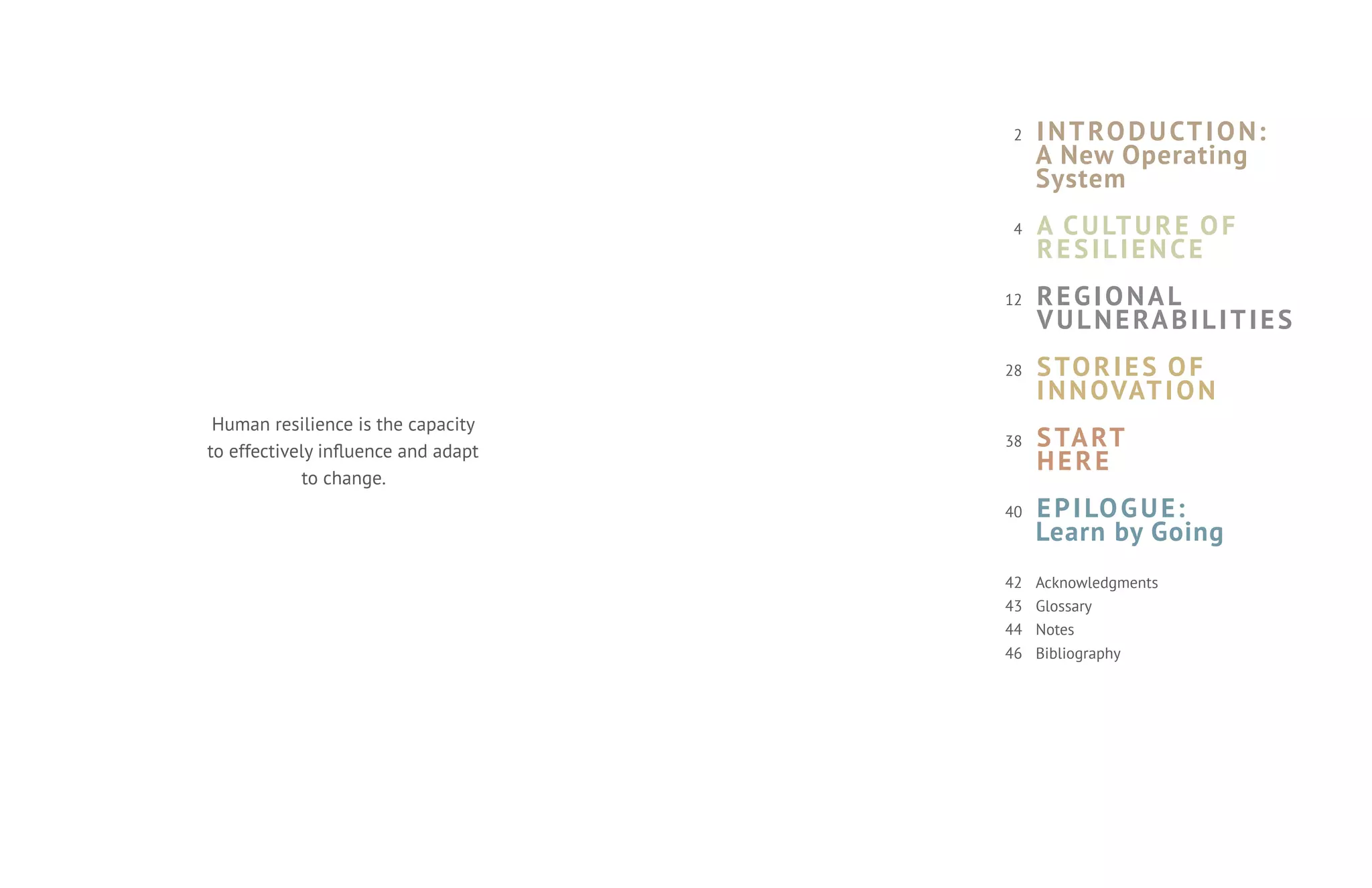 2    I N T RO D U CT I O N:
                                          A New Operating
                                          System
                                     4    A C U LT U R E O F
                                          RESILIENCE
                                     12   REGIONAL
                                          V U L N E RA B I L I T I E S
                                     28   S TO R I E S O F
                                          I N N OVAT I O N
 Human resilience is the capacity
to effectively influence and adapt
                                     38   S TA RT
                                          HERE
            to change.
                                     40   E P I LO G U E:
                                          Learn by Going
                                     42   Acknowledgments
                                     43   Glossary
                                     44   Notes
                                     46   Bibliography
 