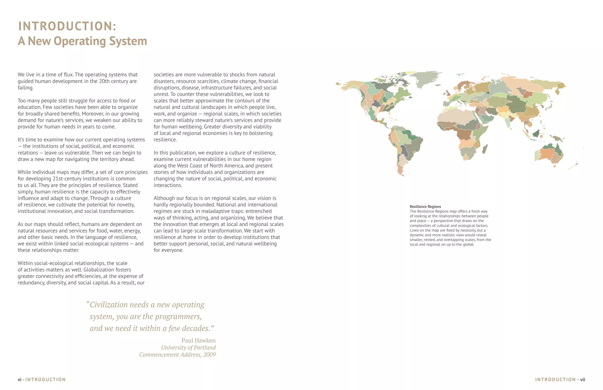 INTRODUCTION:
A New Operating System

We live in a time of flux. The operating systems that         societies are more vulnerable to shocks from natural
guided human development in the 20th century are              disasters, resource scarcities, climate change, financial
failing.                                                      disruptions, disease, infrastructure failures, and social
                                                              unrest. To counter these vulnerabilities, we look to
Too many people still struggle for access to food or          scales that better approximate the contours of the
education. Few societies have been able to organize           natural and cultural landscapes in which people live,
for broadly shared benefits. Moreover, in our growing         work, and organize — regional scales, in which societies
demand for nature’s services, we weaken our ability to        can more reliably steward nature’s services and provide
provide for human needs in years to come.                     for human wellbeing. Greater diversity and viability
                                                              of local and regional economies is key to bolstering
It’s time to examine how our current operating systems        resilience.
— the institutions of social, political, and economic
relations — leave us vulnerable. Then we can begin to         In this publication, we explore a culture of resilience,
draw a new map for navigating the territory ahead.            examine current vulnerabilities in our home region
                                                              along the West Coast of North America, and present
While individual maps may differ, a set of core principles    stories of how individuals and organizations are
for developing 21st-century institutions is common            changing the nature of social, political, and economic
to us all. They are the principles of resilience. Stated      interactions.
simply, human resilience is the capacity to effectively
influence and adapt to change. Through a culture              Although our focus is on regional scales, our vision is
of resilience, we cultivate the potential for novelty,        hardly regionally bounded. National and international       Resilience Regions
institutional innovation, and social transformation.          regimes are stuck in maladaptive traps: entrenched          The Resilience Regions map offers a fresh way
                                                                                                                          of looking at the relationships between people
                                                              ways of thinking, acting, and organizing. We believe that   and place — a perspective that draws on the
As our maps should reflect, humans are dependent on           the innovation that emerges at local and regional scales    complexities of cultural and ecological factors.
natural resources and services for food, water, energy,       can lead to large-scale transformation. We start with       Lines on the map are fixed by necessity, but a
                                                                                                                          dynamic and more realistic view would reveal
and other basic needs. In the language of resilience,         resilience at home in order to develop institutions that    smaller, nested, and overlapping scales, from the
we exist within linked social-ecological systems — and        better support personal, social, and natural wellbeing      local and regional on up to the global.
these relationships matter.                                   for everyone.

Within social-ecological relationships, the scale
of activities matters as well. Globalization fosters
greater connectivity and efficiencies, at the expense of
redundancy, diversity, and social capital. As a result, our



                               “	Civilization needs a new operating
                                 system, you are the programmers,
                                 and we need it within a few decades.”
                                                                      Paul Hawken
                                                              University of Portland	
                                                        Commencement Address, 2009



vi · I N T RO D U CT I O N                                                                                                                                                    I N T RO D U CT I O N · vii
 